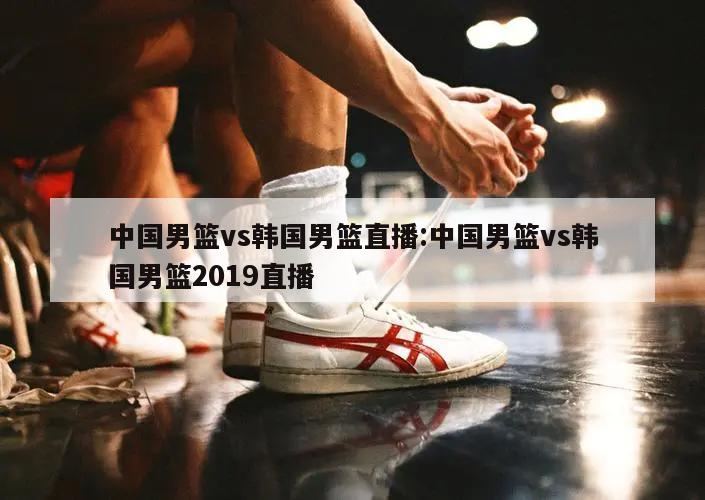 中国男篮vs韩国男篮直播:中国男篮vs韩国男篮2019直播