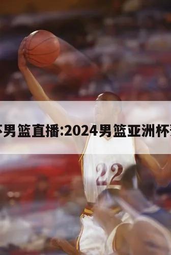 亚洲杯男篮直播:2024男篮亚洲杯预选赛