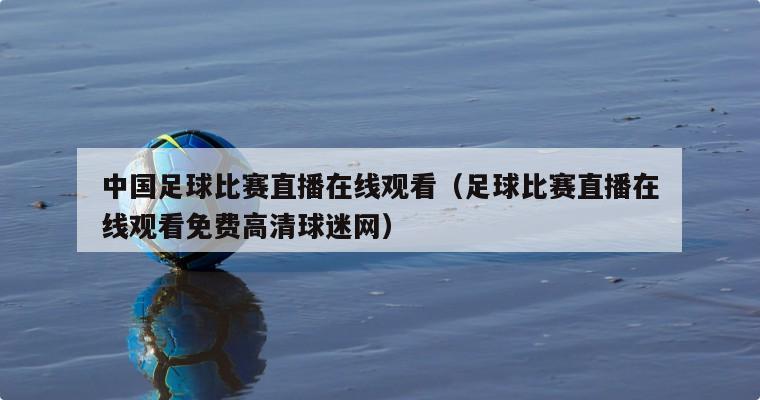 中国足球比赛直播在线观看（足球比赛直播在线观看免费高清球迷网）