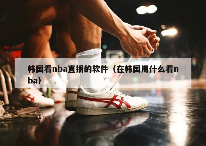 韩国看nba直播的软件（在韩国用什么看nba）