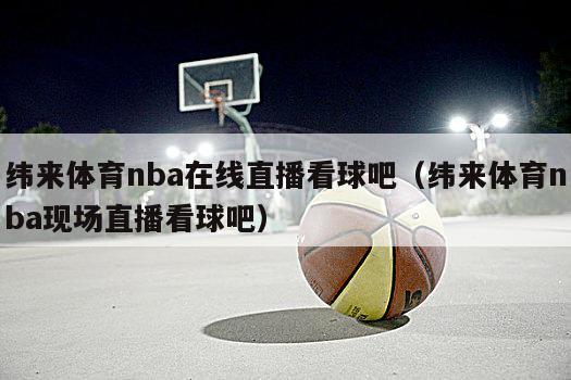 纬来体育nba在线直播看球吧（纬来体育nba现场直播看球吧）