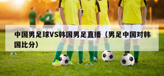 中国男足球VS韩国男足直播（男足中国对韩国比分）