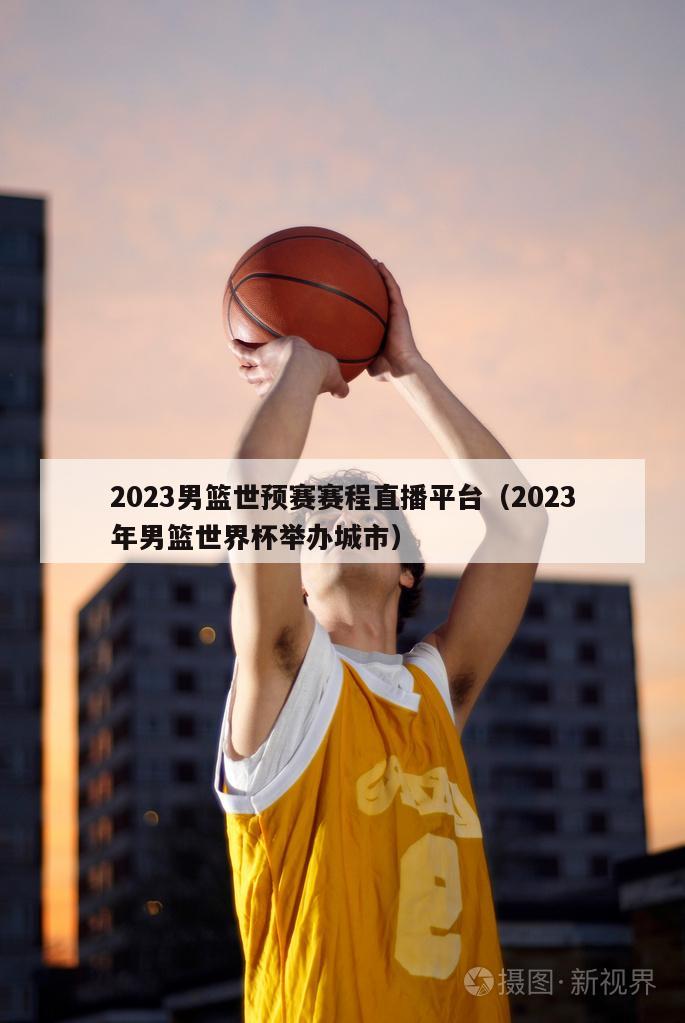 2023男篮世预赛赛程直播平台（2023年男篮世界杯举办城市）