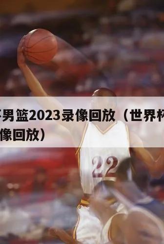 世界杯男篮2023录像回放（世界杯男篮2023录像回放）