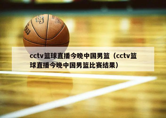 cctv篮球直播今晚中国男篮（cctv篮球直播今晚中国男篮比赛结果）