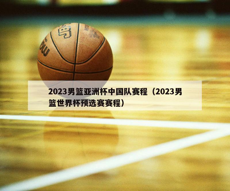 2023男篮亚洲杯中国队赛程（2023男篮世界杯预选赛赛程）