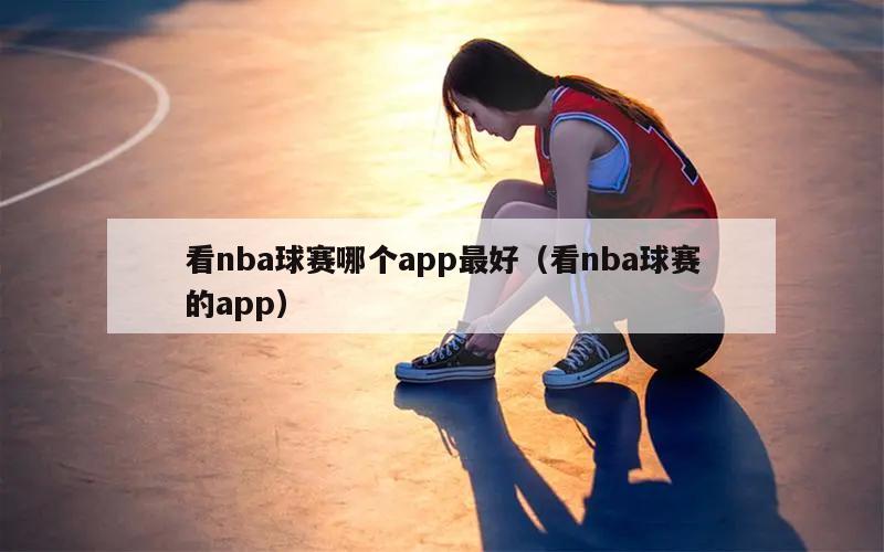 看nba球赛哪个app最好（看nba球赛的app）