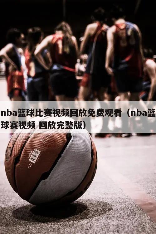 nba篮球比赛视频回放免费观看（nba篮球赛视频 回放完整版）