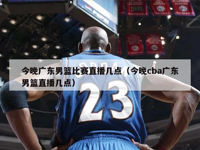 今晚广东男篮比赛直播几点（今晚cba广东男篮直播几点）