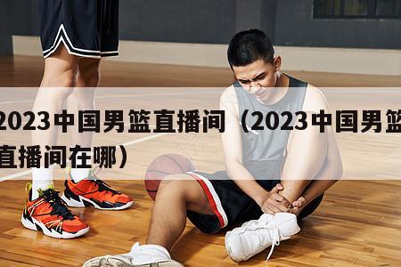 2023中国男篮直播间（2023中国男篮直播间在哪）