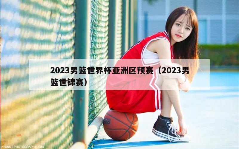 2023男篮世界杯亚洲区预赛（2023男篮世锦赛）