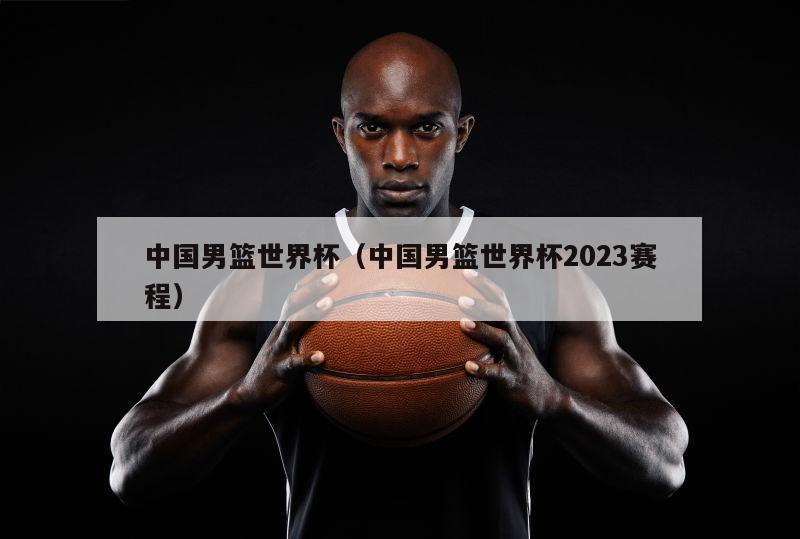 中国男篮世界杯（中国男篮世界杯2023赛程）