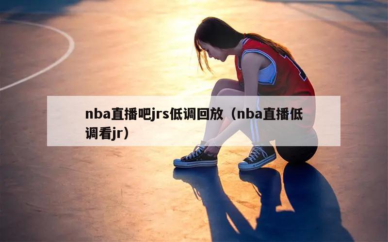 nba直播吧jrs低调回放（nba直播低调看jr）