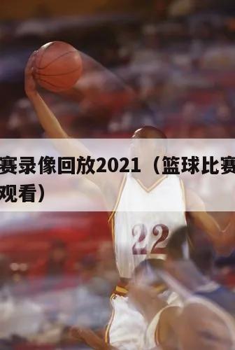 篮球比赛录像回放2021（篮球比赛录像回放免费观看）