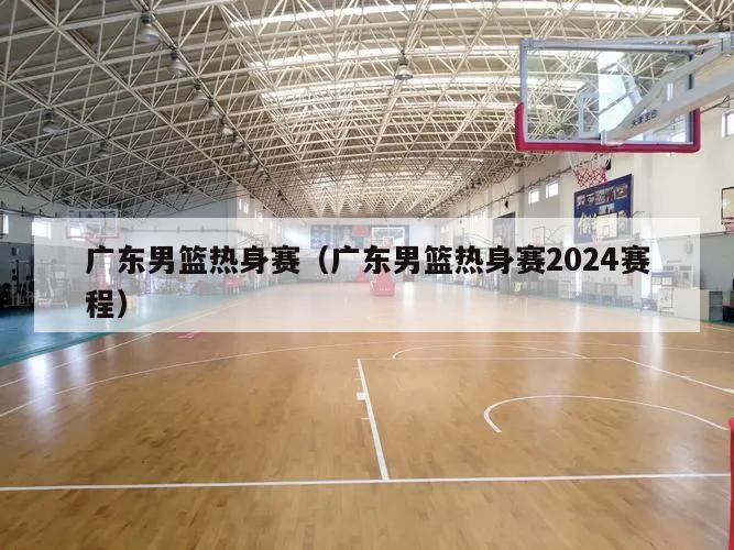 广东男篮热身赛（广东男篮热身赛2024赛程）