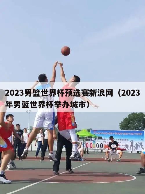 2023男篮世界杯预选赛新浪网（2023年男篮世界杯举办城市）