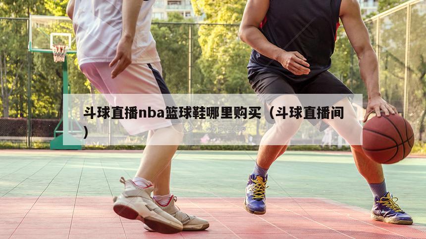 斗球直播nba篮球鞋哪里购买（斗球直播间）