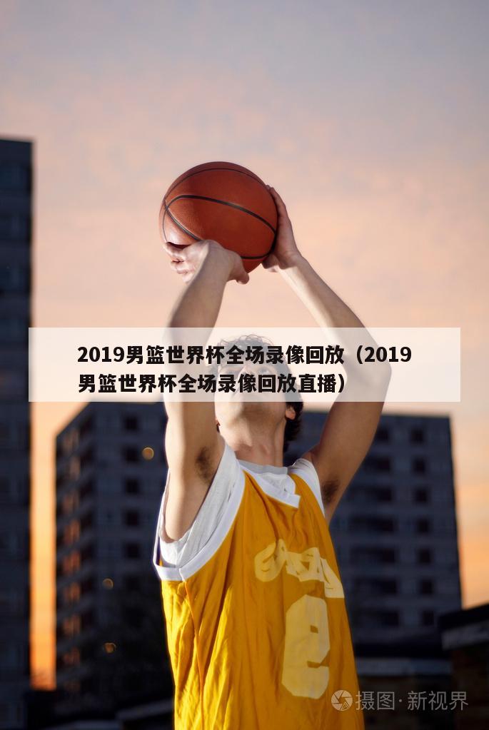 2019男篮世界杯全场录像回放（2019男篮世界杯全场录像回放直播）