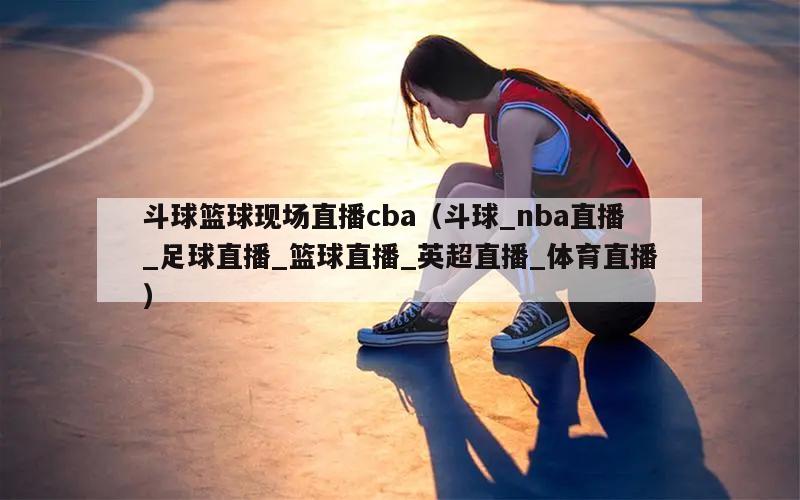 斗球篮球现场直播cba（斗球_nba直播_足球直播_篮球直播_英超直播_体育直播）