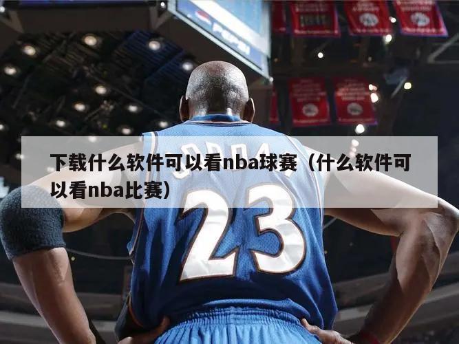 下载什么软件可以看nba球赛（什么软件可以看nba比赛）