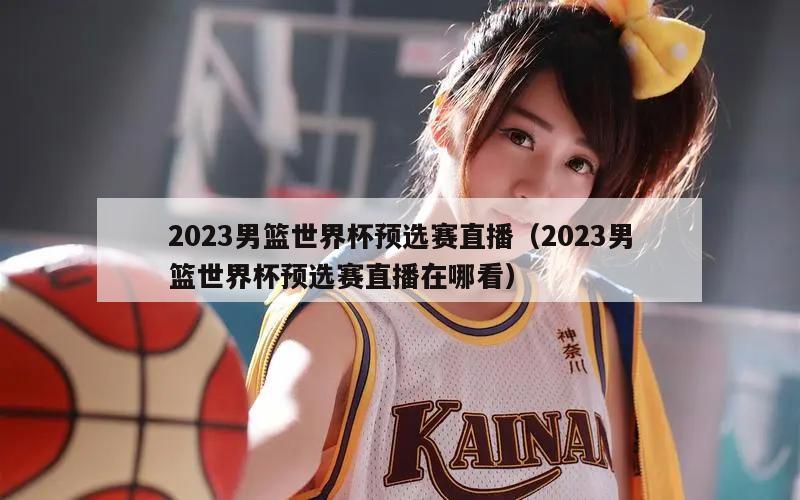 2023男篮世界杯预选赛直播（2023男篮世界杯预选赛直播在哪看）